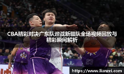 zoty中欧CBA精彩对决广东队迎战新疆队全场视频回放与精彩瞬间解析